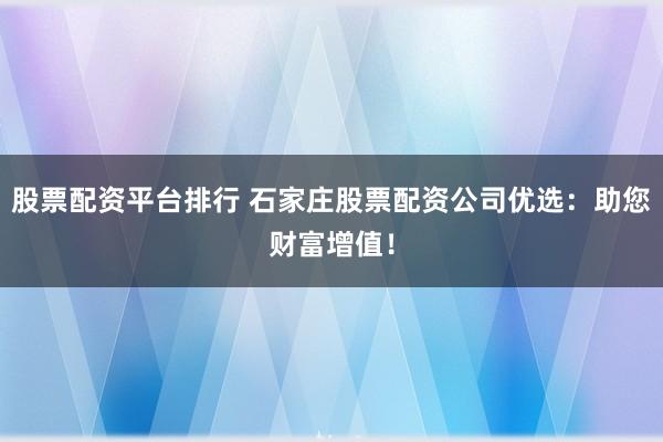 股票配资平台排行 石家庄股票配资公司优选：助您财富增值！