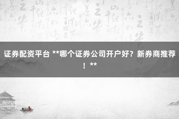 证券配资平台 **哪个证券公司开户好？新券商推荐！**