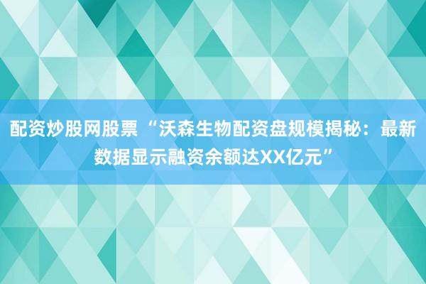 配资炒股网股票 “沃森生物配资盘规模揭秘：最新数据显示融资余额达XX亿元”