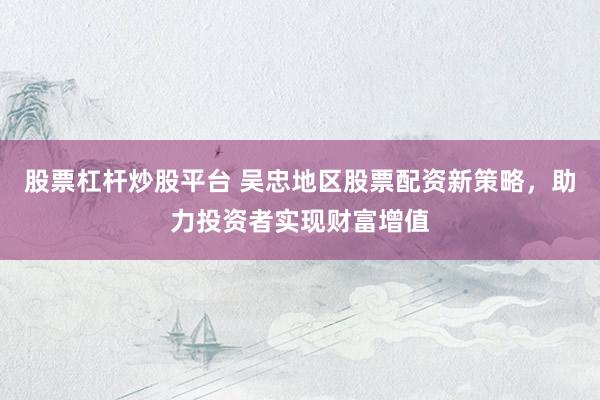 股票杠杆炒股平台 吴忠地区股票配资新策略，助力投资者实现财富增值