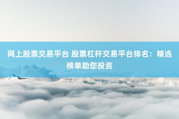 网上股票交易平台 股票杠杆交易平台排名：精选榜单助您投资