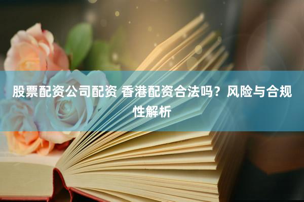 股票配资公司配资 香港配资合法吗?风险与合规性解析