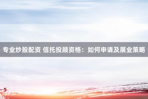 专业炒股配资 信托投顾资格：如何申请及展业策略