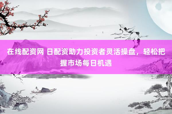 在线配资网 日配资助力投资者灵活操盘，轻松把握市场每日机遇