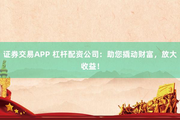 证券交易APP 杠杆配资公司：助您撬动财富，放大收益！