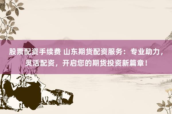 股票配资手续费 山东期货配资服务:专业助力,灵活配资,开启您的期货投资新篇章!