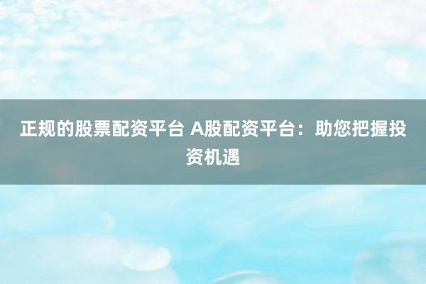 正规的股票配资平台 A股配资平台:助您把握投资机遇