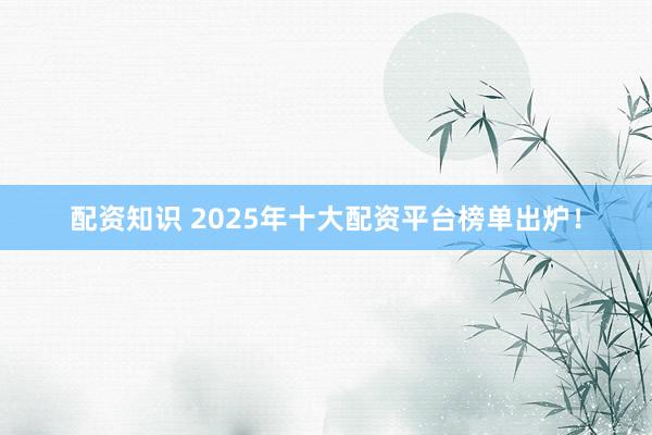 配资知识 2025年十大配资平台榜单出炉!