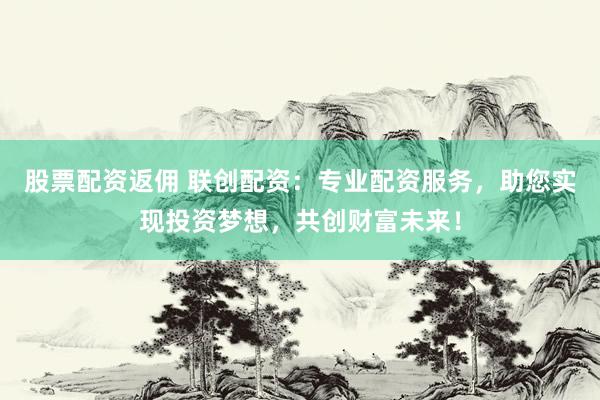 股票配资返佣 联创配资:专业配资服务,助您实现投资梦想,共创财富未来!
