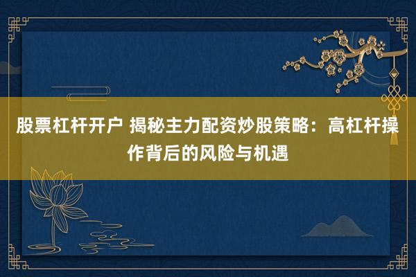 股票杠杆开户 揭秘主力配资炒股策略：高杠杆操作背后的风险与机遇