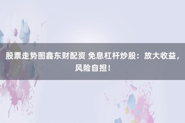 股票走势图鑫东财配资 免息杠杆炒股：放大收益，风险自担！