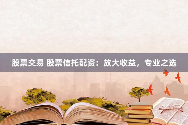 股票交易 股票信托配资：放大收益，专业之选