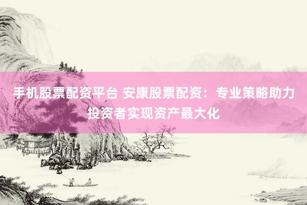 手机股票配资平台 安康股票配资：专业策略助力投资者实现资产最大化