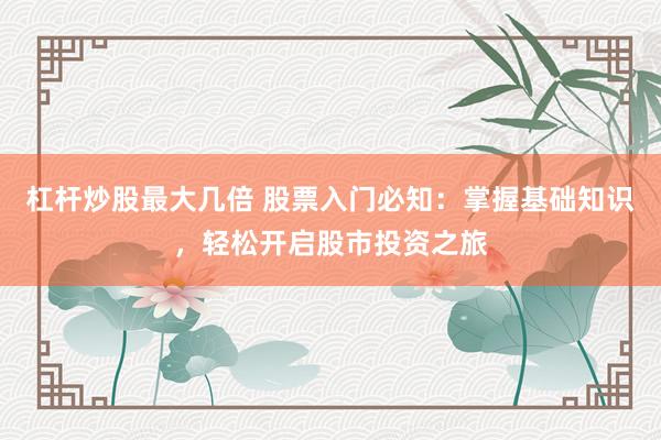 杠杆炒股最大几倍 股票入门必知：掌握基础知识，轻松开启股市投资之旅