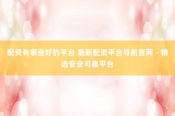 配资有哪些好的平台 最新配资平台导航官网 - 精选安全可靠平台