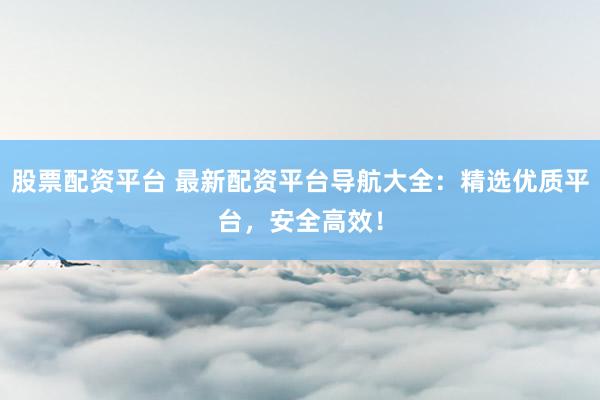 股票配资平台 最新配资平台导航大全：精选优质平台，安全高效！