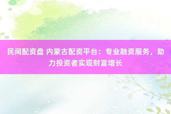 民间配资盘 内蒙古配资平台：专业融资服务，助力投资者实现财富增长