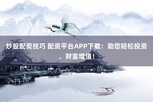 炒股配资技巧 配资平台APP下载：助您轻松投资，财富增值！