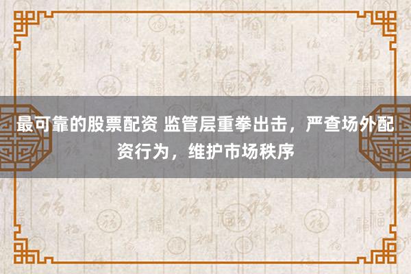 最可靠的股票配资 监管层重拳出击，严查场外配资行为，维护市场秩序