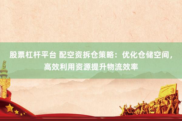 股票杠杆平台 配空资拆仓策略：优化仓储空间，高效利用资源提升物流效率