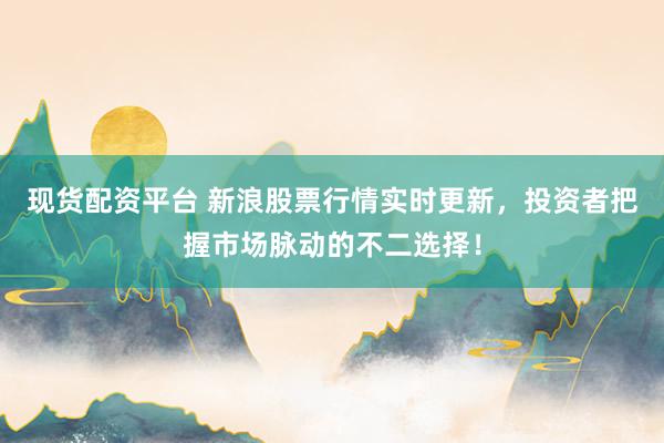 现货配资平台 新浪股票行情实时更新，投资者把握市场脉动的不二选择！