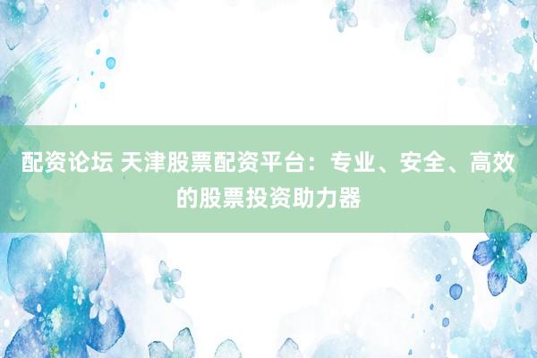 配资论坛 天津股票配资平台:专业、安全、高效的股票投资助力器