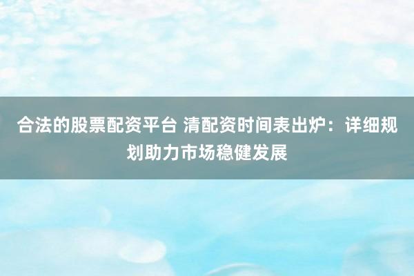 合法的股票配资平台 清配资时间表出炉：详细规划助力市场稳健发展