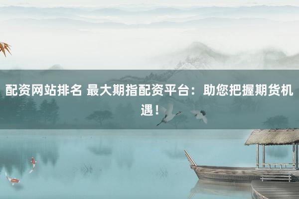 配资网站排名 最大期指配资平台：助您把握期货机遇！