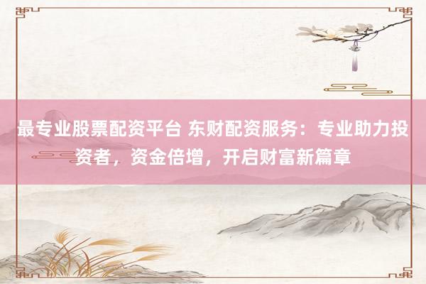 最专业股票配资平台 东财配资服务:专业助力投资者,资金倍增,开启财富新篇章