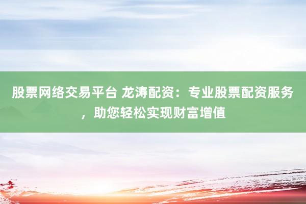 股票网络交易平台 龙涛配资:专业股票配资服务,助您轻松实现财富增值