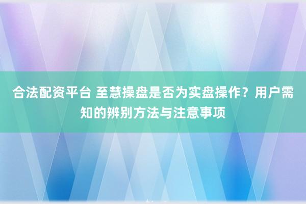 合法配资平台 至慧操盘是否为实盘操作？用户需知的辨别方法与注意事项