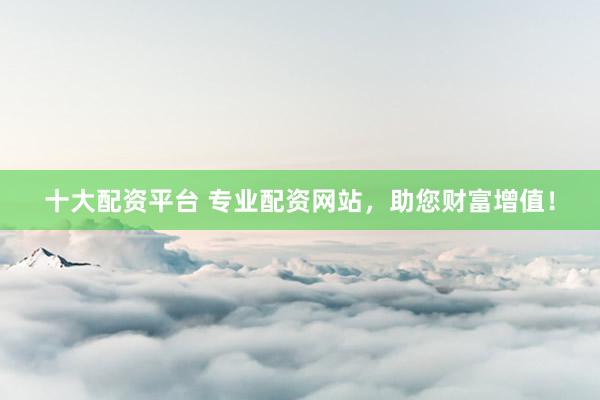 十大配资平台 专业配资网站，助您财富增值！
