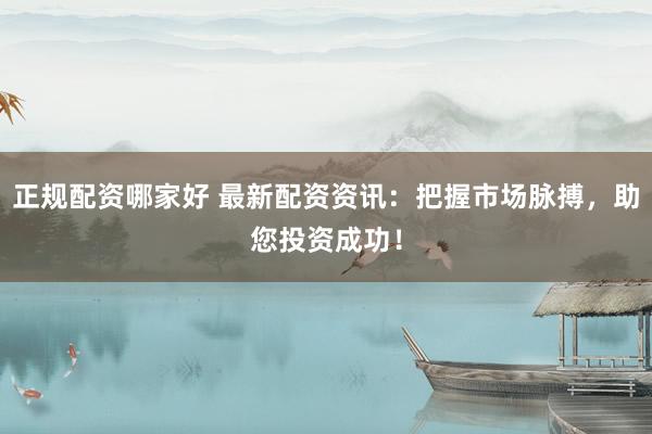 正规配资哪家好 最新配资资讯：把握市场脉搏，助您投资成功！