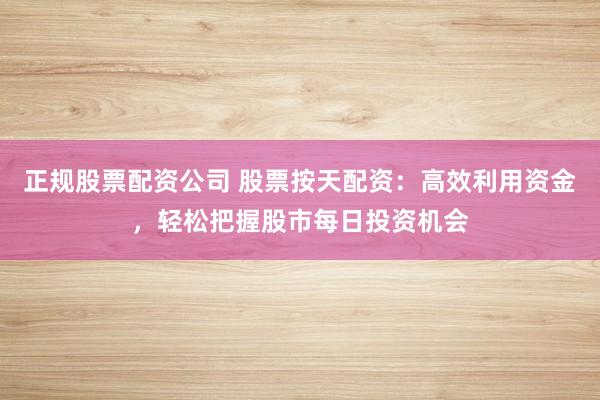 正规股票配资公司 股票按天配资：高效利用资金，轻松把握股市每日投资机会