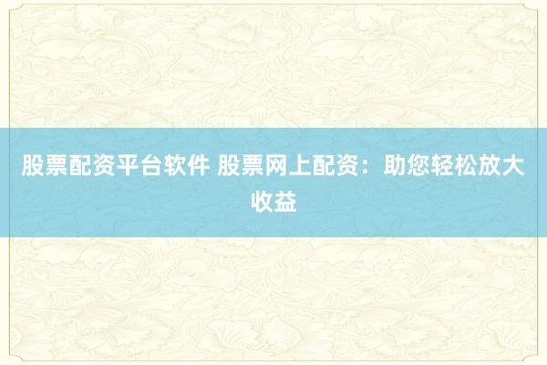 股票配资平台软件 股票网上配资：助您轻松放大收益