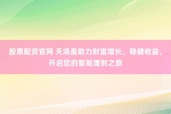 股票配资官网 天添盈助力财富增长，稳健收益，开启您的智能理财之旅