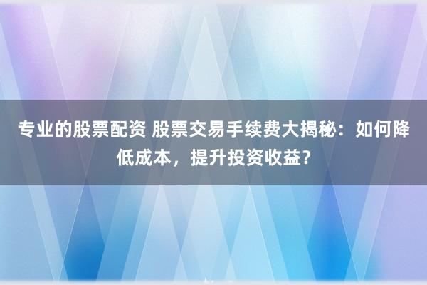 专业的股票配资 股票交易手续费大揭秘：如何降低成本，提升投资收益？