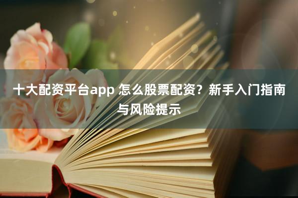 十大配资平台app 怎么股票配资?新手入门指南与风险提示