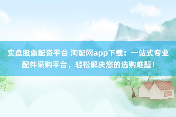 实盘股票配资平台 淘配网app下载：一站式专业配件采购平台，轻松解决您的选购难题！