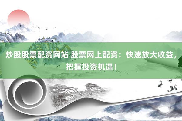炒股股票配资网站 股票网上配资：快速放大收益，把握投资机遇！