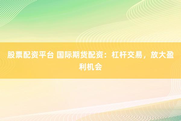 股票配资平台 国际期货配资：杠杆交易，放大盈利机会