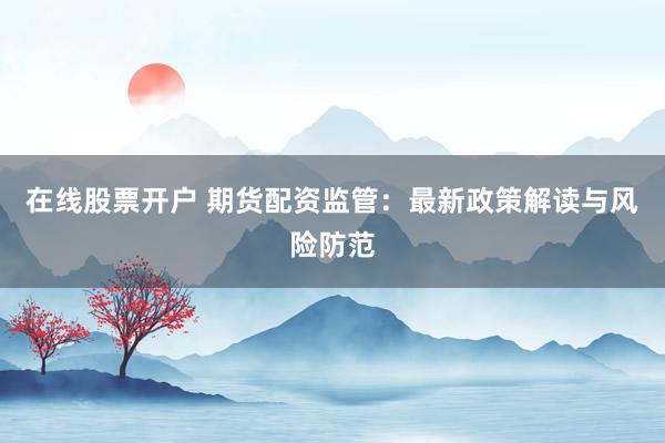 在线股票开户 期货配资监管：最新政策解读与风险防范
