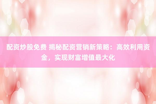 配资炒股免费 揭秘配资营销新策略：高效利用资金，实现财富增值最大化