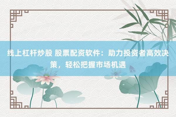 线上杠杆炒股 股票配资软件：助力投资者高效决策，轻松把握市场机遇