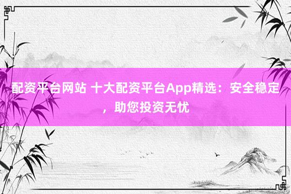 配资平台网站 十大配资平台App精选：安全稳定，助您投资无忧