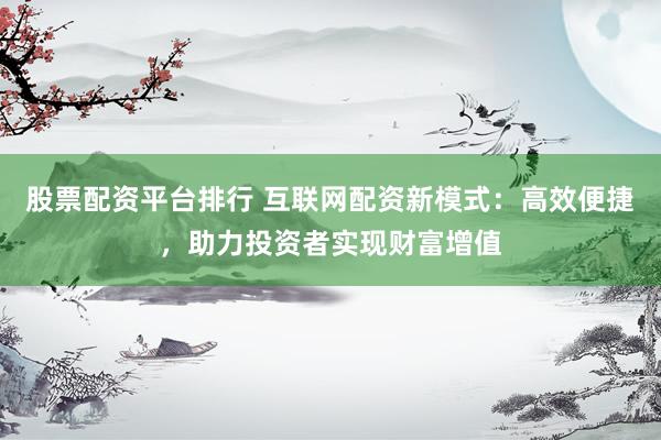 股票配资平台排行 互联网配资新模式：高效便捷，助力投资者实现财富增值
