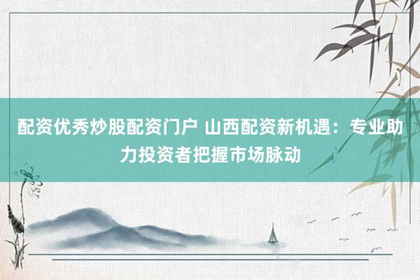 配资优秀炒股配资门户 山西配资新机遇：专业助力投资者把握市场脉动