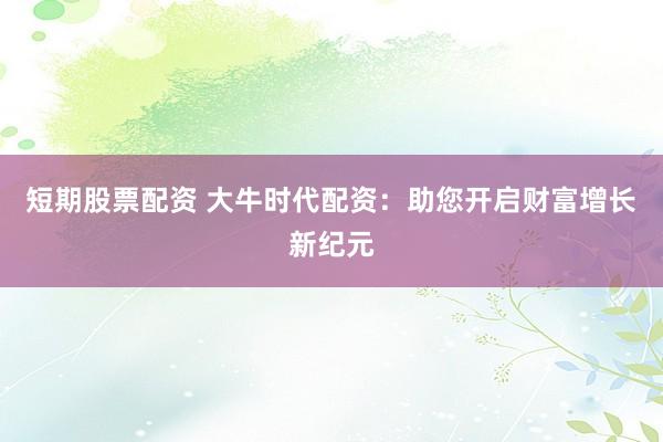短期股票配资 大牛时代配资：助您开启财富增长新纪元