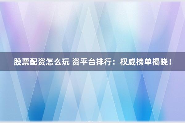 股票配资怎么玩 资平台排行：权威榜单揭晓！