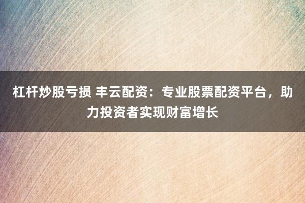 杠杆炒股亏损 丰云配资：专业股票配资平台，助力投资者实现财富增长